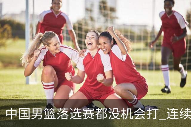 中国男篮落选赛都没机会打 连续两届无缘奥运